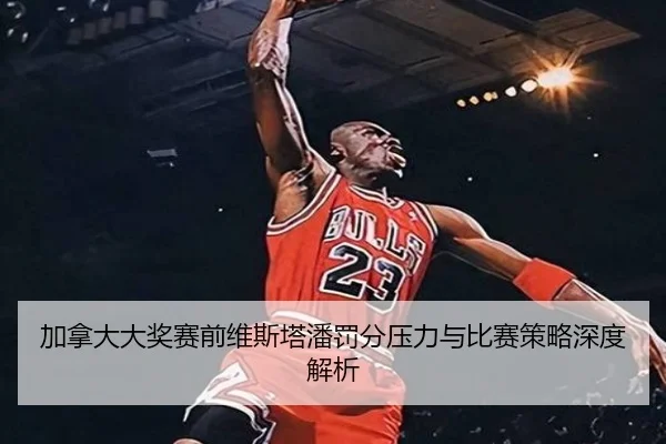 加拿大大奖赛前维斯塔潘罚分压力与比赛策略深度解析